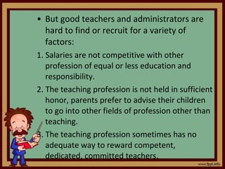 But good teachers and administrators are hard to find or recruit for a variety of factors: 1. Salaries are not competitive with other profession of equal or less education and responsibility. 2. The teaching profession is not held in sufficient honor, parents prefer to advise their children to go into other fields of profession other than teaching. 3. The teaching profession sometimes has no adequate way to reward competent, dedicated, committed teachers. 
