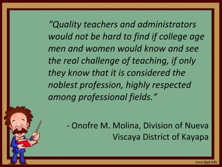 “ Quality teachers and administrators would not be hard to find if college age men and women would know and see the real challenge of teaching, if only they know that it is considered the noblest profession, highly respected among professional fields.”  - Onofre M. Molina, Division of Nueva Viscaya District of Kayapa 