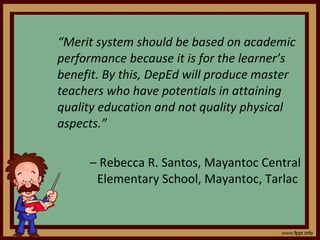 “ Merit system should be based on academic performance because it is for the learner’s benefit. By this, DepEd will produce master teachers who have potentials in attaining quality education and not quality physical aspects.”  –  Rebecca R. Santos, Mayantoc Central Elementary School, Mayantoc, Tarlac  