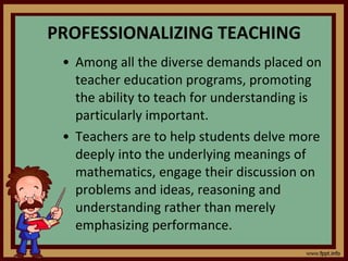 PROFESSIONALIZING TEACHING Among all the diverse demands placed on teacher education programs, promoting the ability to teach for understanding is particularly important. Teachers are to help students delve more deeply into the underlying meanings of mathematics, engage their discussion on problems and ideas, reasoning and understanding rather than merely emphasizing performance. 