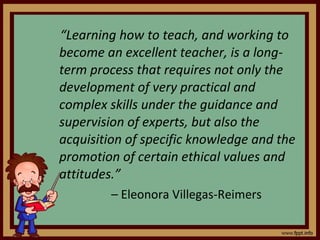 “ Learning how to teach, and working to become an excellent teacher, is a long-term process that requires not only the development of very practical and complex skills under the guidance and supervision of experts, but also the acquisition of specific knowledge and the promotion of certain ethical values and attitudes.” –  Eleonora Villegas-Reimers 