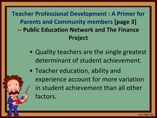 Quality teachers are the single greatest determinant of student achievement. Teacher education, ability and experience account for more variation in student achievement than all other factors. Teacher Professional Development : A Primer for Parents and Community members  [page 3] -- Public Education Network and The Finance Project 