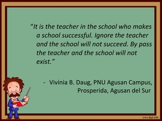 “ It is the teacher in the school who makes a school successful. Ignore the teacher and the school will not succeed. By pass the teacher and the school will not exist.”  Vivinia B. Daug, PNU Agusan Campus, Prosperida, Agusan del Sur  