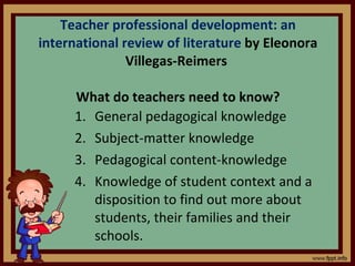 Teacher professional development: an international review of literature  by Eleonora Villegas-Reimers  What do teachers need to know? General pedagogical knowledge Subject-matter knowledge Pedagogical content-knowledge Knowledge of student context and a disposition to find out more about students, their families and their schools. 