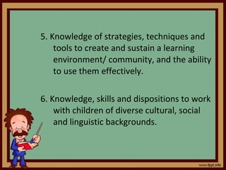5. Knowledge of strategies, techniques and tools to create and sustain a learning environment/ community, and the ability to use them effectively. 6. Knowledge, skills and dispositions to work with children of diverse cultural, social and linguistic backgrounds. 