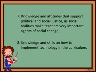 7. Knowledge and attitudes that support political and social justice, as social realities make teachers very important agents of social change. 8. Knowledge and skills on how to implement technology in the curriculum. 