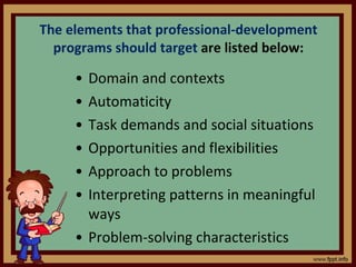 The elements that professional-development programs should target  are listed below: Domain and contexts Automaticity Task demands and social situations Opportunities and flexibilities Approach to problems Interpreting patterns in meaningful ways Problem-solving characteristics 