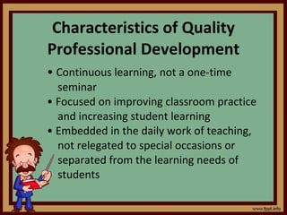 Characteristics of Quality Professional Development •  Continuous learning, not a one-time seminar •  Focused on improving classroom practice and increasing student learning •  Embedded in the daily work of teaching, not relegated to special occasions or separated from the learning needs of students 