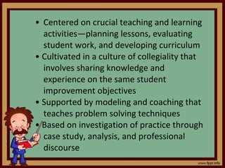 Centered on crucial teaching and learning activities—planning lessons, evaluating student work, and developing curriculum •  Cultivated in a culture of collegiality that involves sharing knowledge and experience on the same student improvement objectives •  Supported by modeling and coaching that teaches problem solving techniques •  Based on investigation of practice through case study, analysis, and professional discourse 