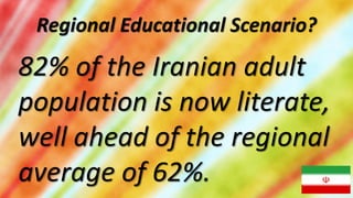 Regional Educational Scenario?

82% of the Iranian adult
population is now literate,
well ahead of the regional
average of 62%.
 