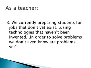 3. We currently preparing students for
jobs that don’t yet exist…using
technologies that haven’t been
invented…in order to solve problems
we don’t even know are problems
yet’’.
 