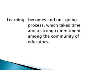 Learning- becomes and on- going
process, which takes time
and a strong commitment
among the community of
educators.
 
