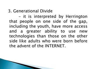 3. Generational Divide
- it is interpreted by Herrington
that people on one side of the gap,
including the youth, have more access
and a greater ability to use new
technologies than those on the other
side like adults who were born before
the advent of the INTERNET.
 