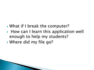  What if I break the computer?
 How can I learn this application well
enough to help my students?
 Where did my file go?
 