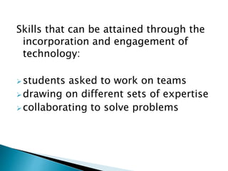 Skills that can be attained through the
incorporation and engagement of
technology:
students asked to work on teams
drawing on different sets of expertise
collaborating to solve problems
 