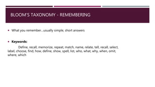BLOOM’S TAXONOMY - REMEMBERING
 What you remember…usually simple, short answers
 Keywords:
Define, recall, memorize, repeat, match, name, relate, tell, recall, select,
label, choose, find, how, define, show, spell, list, who, what, why, when, omit,
where, which
 