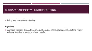 BLOOM’S TAXONOMY - UNDERSTANDING
 being able to construct meaning
Keywords:
 compare, contrast, demonstrate, interpret, explain, extend, illustrate, infer, outline, relater,
ephrase, translate, summarize, show, classify
 