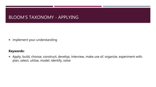 BLOOM’S TAXONOMY - APPLYING
 implement your understanding
Keywords:
 Apply, build, choose, construct, develop, interview, make use of, organize, experiment with,
plan, select, utilize, model, identify, solve
 