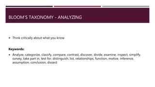 BLOOM’S TAXONOMY - ANALYZING
 Think critically about what you know
Keywords:
 Analyze, categorize, classify, compare, contrast, discover, divide, examine, inspect, simplify,
survey, take part in, test for, distinguish, list, relationships, function, motive, inference,
assumption, conclusion, dissect
 