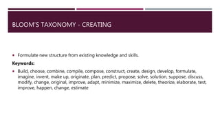 BLOOM’S TAXONOMY - CREATING
 Formulate new structure from existing knowledge and skills.
Keywords:
 Build, choose, combine, compile, compose, construct, create, design, develop, formulate,
imagine, invent, make up, originate, plan, predict, propose, solve, solution, suppose, discuss,
modify, change, original, improve, adapt, minimize, maximize, delete, theorize, elaborate, test,
improve, happen, change, estimate
 