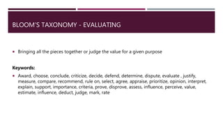 BLOOM’S TAXONOMY - EVALUATING
 Bringing all the pieces together or judge the value for a given purpose
Keywords:
 Award, choose, conclude, criticize, decide, defend, determine, dispute, evaluate , justify,
measure, compare, recommend, rule on, select, agree, appraise, prioritize, opinion, interpret,
explain, support, importance, criteria, prove, disprove, assess, influence, perceive, value,
estimate, influence, deduct, judge, mark, rate
 