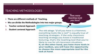 TEACHING METHODOLOGIES
 There are different methods of Teaching.
 We can divide the Methodologies into two major groups.
1. Teacher centered Approach
2. Student centered Approach
How many
Teaching tools
you have?
 