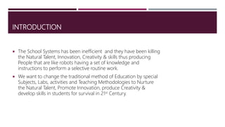 INTRODUCTION
 The School Systems has been inefficient and they have been killing
the Natural Talent, Innovation, Creativity & skills thus producing
People that are like robots having a set of knowledge and
instructions to perform a selective routine work.
 We want to change the traditional method of Education by special
Subjects, Labs, activities and Teaching Methodologies to Nurture
the Natural Talent, Promote Innovation, produce Creativity &
develop skills in students for survival in 21st Century.
 