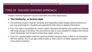 TYPES OF TEACHER CENTERED APPROACH
Teacher centered Approach can be subdivided into other Approaches.
1. The Authority, or lecture style.
 The authority model is teacher-centered and frequently entails lengthy lecture sessions or
one-way presentations. Students are expected to take notes or absorb information.
 Pros: This style is acceptable for certain higher-education disciplines and auditorium settings
with large groups of students. The pure lecture style is most suitable for subjects like history,
which necessitate memorization of key facts, dates, names, etc.
 Cons: It’s a questionable model for teaching children because there is little or no interaction
with the teacher. Plus it can get a little snooze-y. That’s why it’s a better approach for older,
more mature students.
 