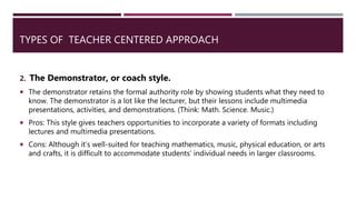 TYPES OF TEACHER CENTERED APPROACH
2. The Demonstrator, or coach style.
 The demonstrator retains the formal authority role by showing students what they need to
know. The demonstrator is a lot like the lecturer, but their lessons include multimedia
presentations, activities, and demonstrations. (Think: Math. Science. Music.)
 Pros: This style gives teachers opportunities to incorporate a variety of formats including
lectures and multimedia presentations.
 Cons: Although it’s well-suited for teaching mathematics, music, physical education, or arts
and crafts, it is difficult to accommodate students’ individual needs in larger classrooms.
 