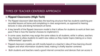 TYPES OF TEACHER CENTERED APPROACH
3. Flipped Classrooms (High Tech)
 The flipped classroom label describes the teaching structure that has students watching pre-
recorded lessons at home and completing in-class assignments, as opposed to hearing
lectures in class and doing homework at home.
 A key benefit of the flipped classroom model is that it allows for students to work at their own
pace if that is how the teacher chooses to implement it.
 In some cases, teachers may assign the same videos to all students, while in others, teachers
may choose to allow students to watch new videos as they master topics (taking on a more
“differentiated” approach).
 Flipped classroom models are still mostly based on a teacher’s idea of how learning should
happen and what information students need, making it chiefly teacher-centered.
 Both students and teachers need a good internet connection and devices that can access it.
 