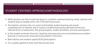 STUDENT CENTERED APPROACH/METHODOLOGY
 While teachers are still an authority figure in a student-centered teaching model, teachers and
students play an equally active role in the learning process.
 The teacher’s primary role is to coach and facilitate student learning and overall
comprehension of material, and to measure student learning through both formal and
informal forms of assessment, like group projects, student portfolios, and class participation.
 In the student-centered classroom, teaching and assessment are connected because student
learning is continuously measured during teacher instruction.
 Both teacher and students speak.(50/50 participation)
 It is usuallay applied at lower level like primary level.
 