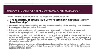 TYPES OF STUDENT CENTERED APPROACH/METHODOLOGY
Student Centered Approach can be subdivided into other Approaches.
1. The Facilitator, or activity style Or more commonly known as “Inquiry
based learning”.
 Facilitators promote self-learning and help students develop critical thinking skills and retain
knowledge that leads to self-actualization.
 This style trains students to ask questions and helps develop skills to find answers and
solutions through exploration; it is ideal for teaching science and similar subjects.
 Inquiries can be science or math-based such as ‘why does my shadow change size?’ or ‘is the
sum of two odd numbers always an even number?’. However, they can also be subjective and
encourage students to express their unique views, e.g. ‘do poems have to rhyme?’ or ‘should
all students wear uniform?’.
 Challenges teacher to interact with students and prompt them toward discovery rather than
lecturing facts and testing knowledge through memorization. So it’s a bit harder to measure
success in tangible terms.
 