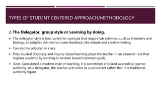 TYPES OF STUDENT CENTERED APPROACH/METHODOLOGY
2. The Delegator, group style or Learning by doing.
 The delegator style is best suited for curricula that require lab activities, such as chemistry and
biology, or subjects that warrant peer feedback, like debate and creative writing.
 Can also be adopted in class.
 Pros: Guided discovery and inquiry-based learning place the teacher in an observer role that
inspires students by working in tandem toward common goals.
 Cons: Considered a modern style of teaching, it is sometimes criticized as eroding teacher
authority. As a delegator, the teacher acts more as a consultant rather than the traditional
authority figure.
 