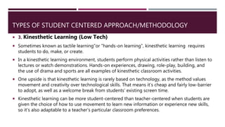 TYPES OF STUDENT CENTERED APPROACH/METHODOLOGY
 3. Kinesthetic Learning (Low Tech)
 Sometimes known as tactile learning"or "hands-on learning", kinesthetic learning requires
students to do, make, or create.
 In a kinesthetic learning environment, students perform physical activities rather than listen to
lectures or watch demonstrations. Hands-on experiences, drawing, role-play, building, and
the use of drama and sports are all examples of kinesthetic classroom activities.
 One upside is that kinesthetic learning is rarely based on technology, as the method values
movement and creativity over technological skills. That means it’s cheap and fairly low-barrier
to adopt, as well as a welcome break from students’ existing screen time.
 Kinesthetic learning can be more student-centered than teacher-centered when students are
given the choice of how to use movement to learn new information or experience new skills,
so it’s also adaptable to a teacher’s particular classroom preferences.
 