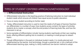 TYPES OF STUDENT CENTERED APPROACH/METHODOLOGY
 4. Differentiated Instruction
 Differentiated instruction is the teaching practice of tailoring instruction to meet individual
student needs which ensures all children have equal access to public education.
 Focus on every student according to his/her need.
 Today, differentiated instruction is used to meet the needs of all types of learners.Teachers
can differentiate in a number of ways: how students access content, the types of activities
students do to master a concept, what the end product of learning looks like, and how the
classroom is set up.
 Some examples of differentiation include: having students read books at their own reading
levels, offering different spelling lists to students, or meeting in small groups to reteach
topics.
 Though differentiation is focused on individual student needs, it is mostly planned and
implemented by the teacher. And technology, though a potential aid, is not a hallmark of the
differentiated teaching style, making it a fairly traditional, low-barrier method to adopt.
 