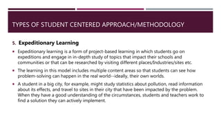 TYPES OF STUDENT CENTERED APPROACH/METHODOLOGY
5. Expeditionary Learning
 Expeditionary learning is a form of project-based learning in which students go on
expeditions and engage in in-depth study of topics that impact their schools and
communities or that can be researched by visiting different places/Industries/sites etc.
 The learning in this model includes multiple content areas so that students can see how
problem-solving can happen in the real world--ideally, their own worlds.
 A student in a big city, for example, might study statistics about pollution, read information
about its effects, and travel to sites in their city that have been impacted by the problem.
When they have a good understanding of the circumstances, students and teachers work to
find a solution they can actively implement.
 