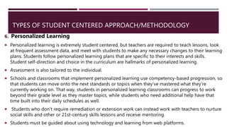 TYPES OF STUDENT CENTERED APPROACH/METHODOLOGY
6. Personalized Learning
 Personalized learning is extremely student centered, but teachers are required to teach lessons, look
at frequent assessment data, and meet with students to make any necessary changes to their learning
plans. Students follow personalized learning plans that are specific to their interests and skills.
Student self-direction and choice in the curriculum are hallmarks of personalized learning.
 Assessment is also tailored to the individual.
 Schools and classrooms that implement personalized learning use competency-based progression, so
that students can move onto the next standards or topics when they’ve mastered what they’re
currently working on. That way, students in personalized learning classrooms can progress to work
beyond their grade level as they master topics, while students who need additional help have that
time built into their daily schedules as well.
 Students who don’t require remediation or extension work can instead work with teachers to nurture
social skills and other or 21st-century skills lessons and receive mentoring.
 Students must be guided about using technology and learning from web platforms.
 