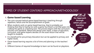 TYPES OF STUDENT CENTERED APPROACH/METHODOLOGY
7. Game-based Learning
 The core concept behind game-based learning is teaching through
repetition, failure and the accomplishment of goals.
 When students work on game-based learning, they’re probably just
thinking that they’re having fun with a game, but there’s a lot that goes into
crafting the game as a learning tool. The process begins with the curriculum
and the core standards. Before the design even starts, a team of education,
curriculum, and game experts decides on the exact lesson that will be
taught to students.
 It is beneficial for pre primary Education but can be applied to primary and
higher levels.
 Game-based learning requires a lot of time and planning on the teachers’
part.
 Different Games of required knowledge to learn can be found on playstore.
Can you tell
the Approach
through
which you are
learning
now?
What
Approach
you use
most?
 