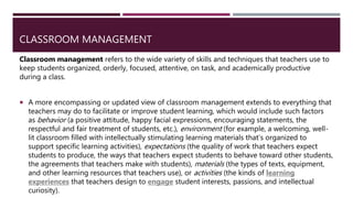 CLASSROOM MANAGEMENT
Classroom management refers to the wide variety of skills and techniques that teachers use to
keep students organized, orderly, focused, attentive, on task, and academically productive
during a class.
 A more encompassing or updated view of classroom management extends to everything that
teachers may do to facilitate or improve student learning, which would include such factors
as behavior (a positive attitude, happy facial expressions, encouraging statements, the
respectful and fair treatment of students, etc.), environment (for example, a welcoming, well-
lit classroom filled with intellectually stimulating learning materials that’s organized to
support specific learning activities), expectations (the quality of work that teachers expect
students to produce, the ways that teachers expect students to behave toward other students,
the agreements that teachers make with students), materials (the types of texts, equipment,
and other learning resources that teachers use), or activities (the kinds of learning
experiences that teachers design to engage student interests, passions, and intellectual
curiosity).
 