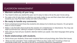 CLASSROOM MANAGEMENT
 Maintain authority all year long.
 You meant it when you started the year, but it’s easy to relax a bit as the year moves along.
 So make a list of rules that are effective and really matter to you and then share them with your
students you may Post them visibly and refer to them often.
 Be ready to handle any comments.
 Point out/advise/coorect those few students who always try to derail your lessons. Or just ignore
them in a lot of cases!
 Make a rule that tells what would be the reaction of a misbehaviour or disturbance. You may use
slight punishment but talking to student in private is a better option.
 Wait until you have all your students’ attention before you speak. Use clear language when giving
directions.
 Build relationships with students.
 Get to know your students. Know each students Name and psychology also Solve their issues.
 What are their strengths? Their challenges? What are they really into? Investing in them as
individuals builds trust, and that is the key to successful classroom management.
 