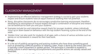 CLASSROOM MANAGEMENT
 Behaviour management.
 Implementing an effective behaviour management strategy is crucial to gain your students
respect and ensure students have an equal chance of reaching their full potential.
 Noisy, disruptive classrooms do no encourage a productive learning environment, therefore
developing an atmosphere of mutual respect through a combination of discipline and reward
can be beneficial for both you and your students.
 Examples include fun and interactive reward charts for younger students, where individuals
move up or down based on behaviour with the top student receiving a prize at the end of the
week.
 ‘Golden time’ can also work for students of all ages, with a choice of various activities such as
games or no homework in reward for their hard work.
 Props
 It is the act of publicly recognizing and praising students who have done something good,
such as answering a difficult question or helping a peer. Props is done by the entire class and
is typically a short movement or spoken phrase. The technique is intended to establish a
group culture in which learning accomplishments and positive actions are socially valued and
rewarded.
 
