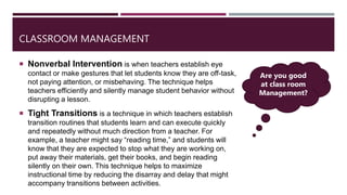 CLASSROOM MANAGEMENT
 Nonverbal Intervention is when teachers establish eye
contact or make gestures that let students know they are off-task,
not paying attention, or misbehaving. The technique helps
teachers efficiently and silently manage student behavior without
disrupting a lesson.
 Tight Transitions is a technique in which teachers establish
transition routines that students learn and can execute quickly
and repeatedly without much direction from a teacher. For
example, a teacher might say “reading time,” and students will
know that they are expected to stop what they are working on,
put away their materials, get their books, and begin reading
silently on their own. This technique helps to maximize
instructional time by reducing the disarray and delay that might
accompany transitions between activities.
Are you good
at class room
Management?
 