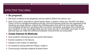 EFFECTIVE TEACHING
 Be prepared.
 We teach students to be prepared, and we need to follow this advice, too.
 Even if you aren’t required to submit lesson plans, it doesn’t mean you shouldn’t do them.
There’s a lot to manage throughout the day, and not knowing what you are supposed to be
teaching can easily destroy a good day. Develop plans that work for your teaching style,
accommodate all learners, go along with curriculum standards, and pique the curiosity of
your students. It may sound daunting, but the more you do it, the better you’ll get. A well-
planned day can make the difference between tired and flat-out exhausted.
 Create Interest & Motivate.
 Give students interesting and real world information.
 Involve students in the lecture.
 Interest is the mother of attention.
 So instead of saying attention Please, create it.
 Continuously motivate students & boost them.
 