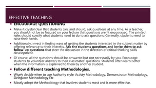 EFFECTIVE TEACHING
 ENCOURAGE QUESTIONING
 Make it crystal clear that students can, and should, ask questions at any time. As a teacher,
you should not be so focused on your lecture that questions aren’t encouraged. The printed
rules should specify what students need to do to ask questions. Generally, students need to
raise their hands.
 Additionally, invest in finding ways of getting the students interested in the subject matter by
offering relevance to their interests. Ask the students questions and invite them to ask
follow-up questions that steer the discussion in the direction of critical thinking skills
development.
 Of course, all the questions should be answered but not necessarily by you. Encourage
students to volunteer answers to their classmates’ questions. Students often learn better
when the information is explained to them by another student.
 Follow different teaching Methodologies.
 Wisely decide when to use Authority style, Activty Methodology, Demonstrator Methodology,
Delegator Methodology Etc
 Mostly adopt the Methodology that involves students most and is more effective.
 