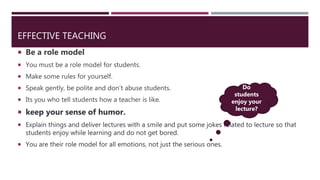 EFFECTIVE TEACHING
 Be a role model
 You must be a role model for students.
 Make some rules for yourself.
 Speak gently, be polite and don’t abuse students.
 Its you who tell students how a teacher is like.
 keep your sense of humor.
 Explain things and deliver lectures with a smile and put some jokes related to lecture so that
students enjoy while learning and do not get bored.
 You are their role model for all emotions, not just the serious ones.
Do
students
enjoy your
lecture?
 