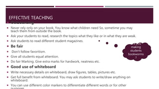 EFFECTIVE TEACHING
 Outsourcing
 Never rely only on your book, You know what children need So, sometime you may
teach them from outside the book.
 Ask your students to read, research the topics what they like or in what they are weak.
 Ask students to read different student magazines.
 Be fair
 Don’t follow favoritism.
 Give all students equal attention.
 Do fair Marking. Give extra marks for hardwork, neatness etc.
 Good use of whiteboard
 Write necessary details on whiteboard, draw figures, tables, pictures etc.
 Get full benefit from whiteboard. You may ask students to write/draw anything on
whiteboard.
 You can use different color markers to differentiate different words or for other
Are you
making
students
bookworms
?
 