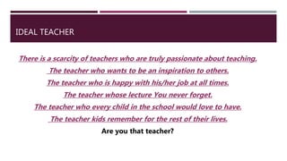 IDEAL TEACHER
There is a scarcity of teachers who are truly passionate about teaching.
The teacher who wants to be an inspiration to others.
The teacher who is happy with his/her job at all times.
The teacher whose lecture You never forget.
The teacher who every child in the school would love to have.
The teacher kids remember for the rest of their lives.
Are you that teacher?
 