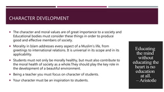CHARACTER DEVELOPMENT
 The character and moral values are of great importance to a society and
Educational bodies must consider these things in order to produce
good and effective members of society.
 Morality in Islam addresses every aspect of a Muslim’s life, from
greetings to international relations. It is universal in its scope and in its
applicability.
 Students must not only be morally healthy, but must also contribute to
the moral health of society as a whole.They should play the key role in
the development of a beautiful environment.
 Being a teacher you must focus on character of students.
 Your character must be an inspiration to students.
 