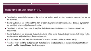OUTCOME BASED EDUCATION
 Teacher has a set of Outcomes at the end of each class, week, month, semester, session that are to
be achieved.
 Some Outcomes are written at the start of each chapter while some are either decided by teacher
or provided by school/college/university.
 Teacher focus is on Outcomes & He/She daily Evaluates that how much I have achieved the
Outcomes.
 Some Outcomes are achieved through teaching while some through Experiments, Activities, Tasks,
Assignments, Video Lectures, Presentations etc.
 It is upto teacher that He/ She decide that how an Outcome can be achieved easily.
 Teacher must tell the Outcomes of daily lectures to students & at the end analyze that how
much He/She has achieved the Outcomes.
 