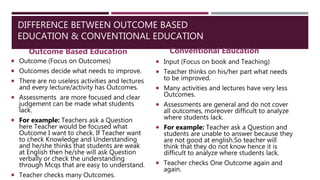 DIFFERENCE BETWEEN OUTCOME BASED
EDUCATION & CONVENTIONAL EDUCATION
Outcome Based Education
 Outcome (Focus on Outcomes)
 Outcomes decide what needs to improve.
 There are no useless activities and lectures
and every lecture/activity has Outcomes.
 Assessments are more focused and clear
judgement can be made what students
lack.
 For example: Teachers ask a Question
here Teacher would be focused what
Outcome I want to check. If Teacher want
to check Knowledge and Understanding
and he/she thinks that students are weak
at English then he/she will ask Question
verbally or check the understanding
through Mcqs that are easy to understand.
 Teacher checks many Outcomes.
Conventional Education
 Input (Focus on book and Teaching)
 Teacher thinks on his/her part what needs
to be improved.
 Many activities and lectures have very less
Outcomes.
 Assessments are general and do not cover
all outcomes, moreover difficult to analyze
where students lack.
 For example: Teacher ask a Question and
students are unable to answer because they
are not good at english.So teacher will
think that they do not know hence it is
difficult to analyze where students lack.
 Teacher checks One Outcome again and
again.
 
